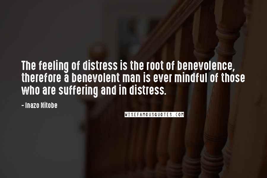 Inazo Nitobe Quotes: The feeling of distress is the root of benevolence, therefore a benevolent man is ever mindful of those who are suffering and in distress.