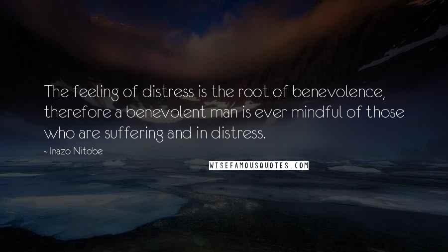 Inazo Nitobe Quotes: The feeling of distress is the root of benevolence, therefore a benevolent man is ever mindful of those who are suffering and in distress.