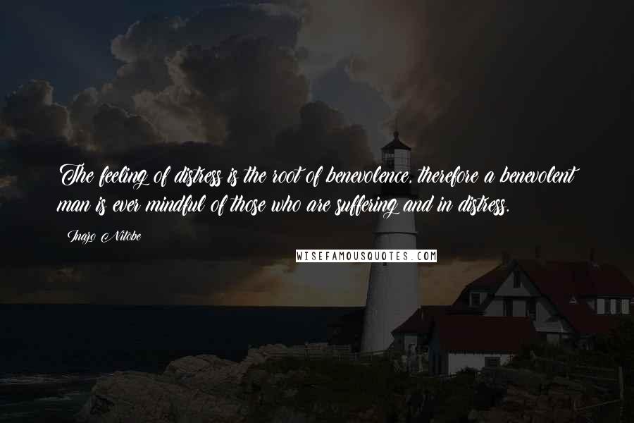 Inazo Nitobe Quotes: The feeling of distress is the root of benevolence, therefore a benevolent man is ever mindful of those who are suffering and in distress.