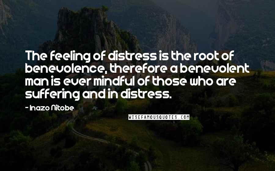 Inazo Nitobe Quotes: The feeling of distress is the root of benevolence, therefore a benevolent man is ever mindful of those who are suffering and in distress.