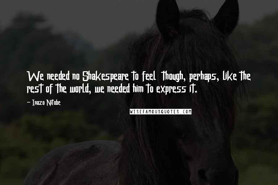 Inazo Nitobe Quotes: We needed no Shakespeare to feel though, perhaps, like the rest of the world, we needed him to express it.