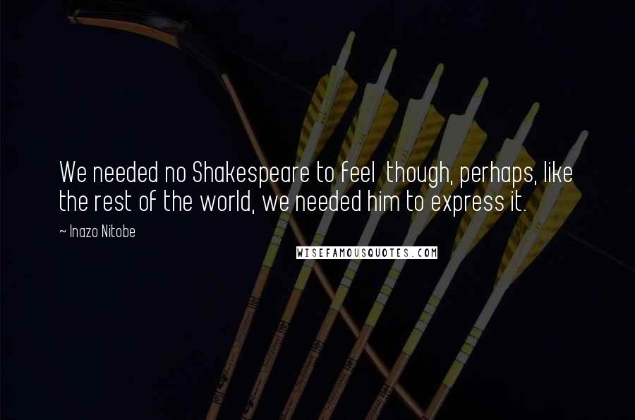 Inazo Nitobe Quotes: We needed no Shakespeare to feel though, perhaps, like the rest of the world, we needed him to express it.