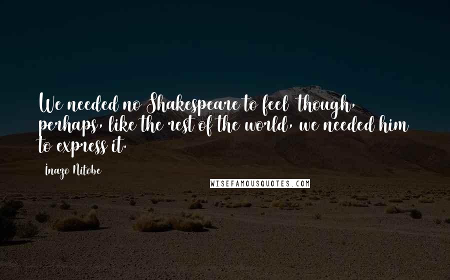 Inazo Nitobe Quotes: We needed no Shakespeare to feel though, perhaps, like the rest of the world, we needed him to express it.