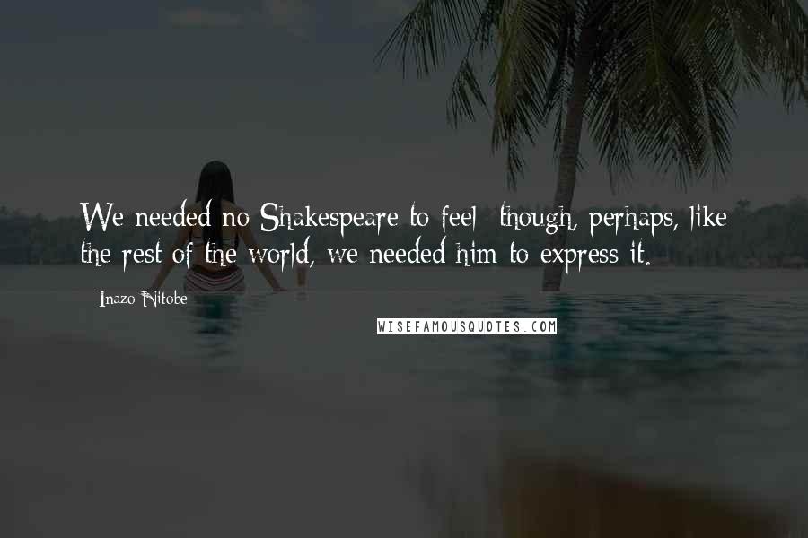 Inazo Nitobe Quotes: We needed no Shakespeare to feel though, perhaps, like the rest of the world, we needed him to express it.