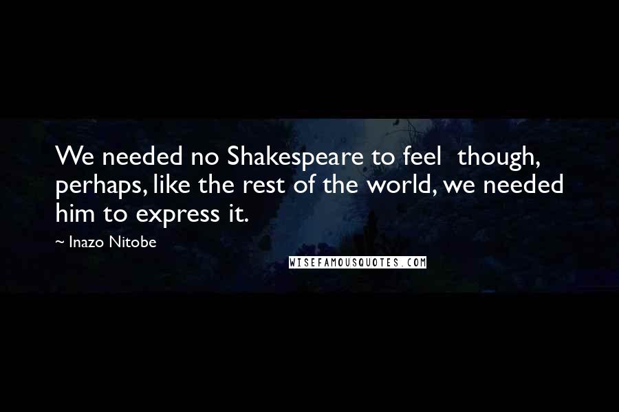 Inazo Nitobe Quotes: We needed no Shakespeare to feel though, perhaps, like the rest of the world, we needed him to express it.