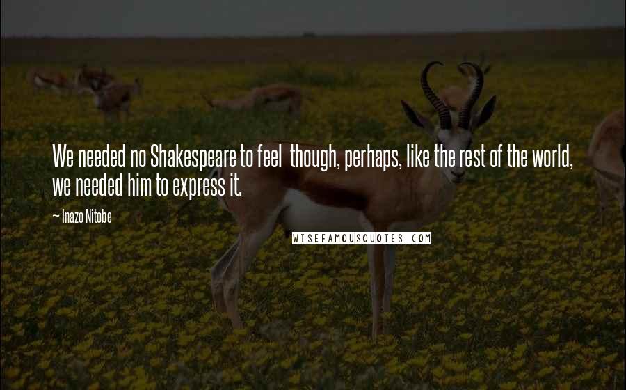 Inazo Nitobe Quotes: We needed no Shakespeare to feel though, perhaps, like the rest of the world, we needed him to express it.
