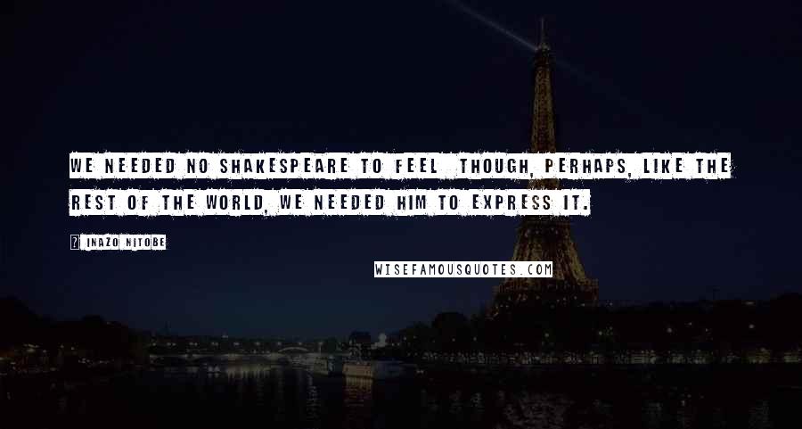 Inazo Nitobe Quotes: We needed no Shakespeare to feel though, perhaps, like the rest of the world, we needed him to express it.