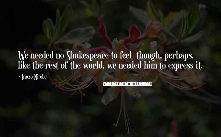 Inazo Nitobe Quotes: We needed no Shakespeare to feel though, perhaps, like the rest of the world, we needed him to express it.