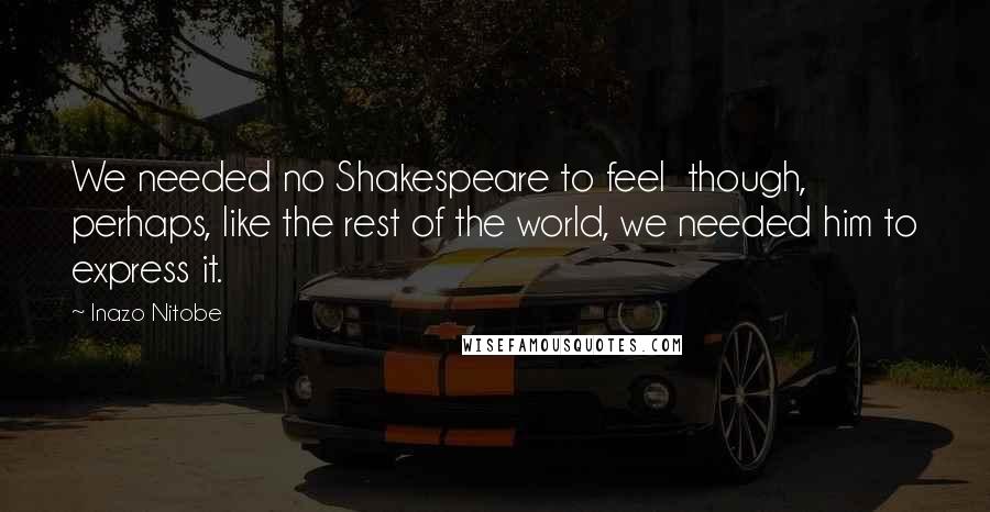 Inazo Nitobe Quotes: We needed no Shakespeare to feel though, perhaps, like the rest of the world, we needed him to express it.