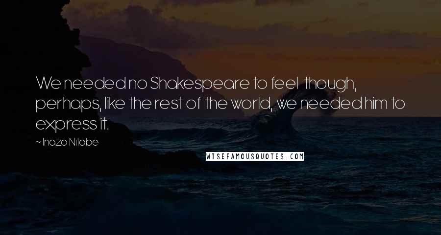 Inazo Nitobe Quotes: We needed no Shakespeare to feel though, perhaps, like the rest of the world, we needed him to express it.