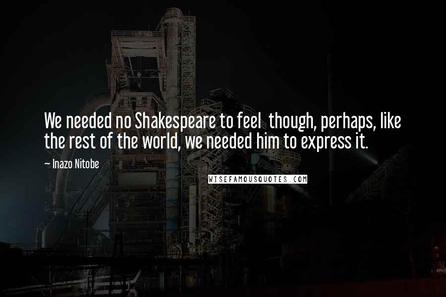 Inazo Nitobe Quotes: We needed no Shakespeare to feel though, perhaps, like the rest of the world, we needed him to express it.