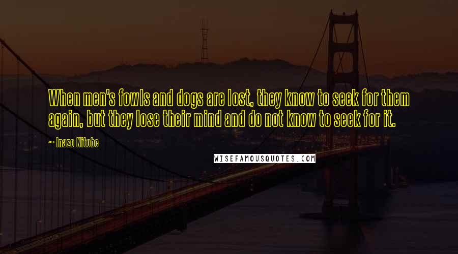 Inazo Nitobe Quotes: When men's fowls and dogs are lost, they know to seek for them again, but they lose their mind and do not know to seek for it.