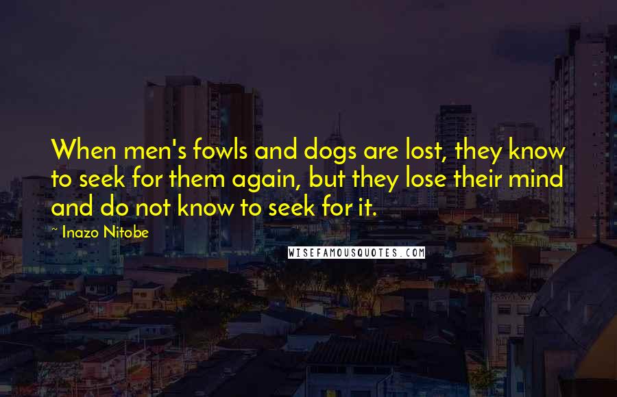 Inazo Nitobe Quotes: When men's fowls and dogs are lost, they know to seek for them again, but they lose their mind and do not know to seek for it.