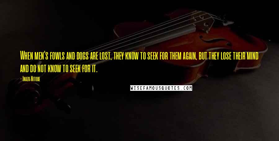 Inazo Nitobe Quotes: When men's fowls and dogs are lost, they know to seek for them again, but they lose their mind and do not know to seek for it.