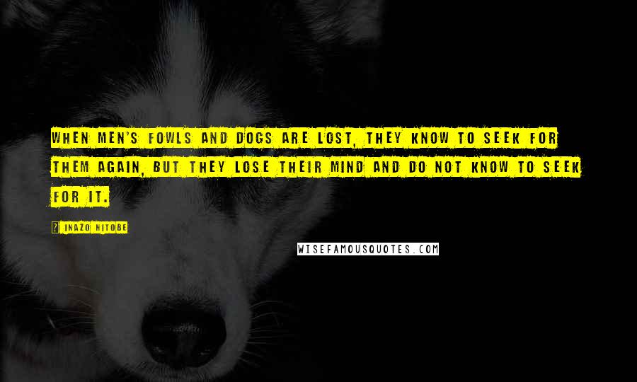 Inazo Nitobe Quotes: When men's fowls and dogs are lost, they know to seek for them again, but they lose their mind and do not know to seek for it.