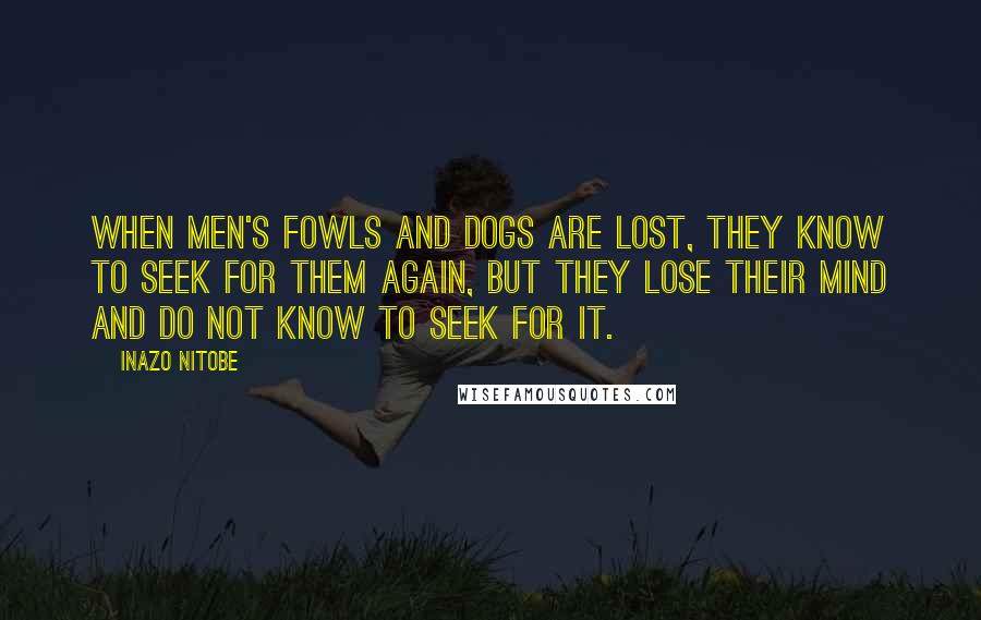 Inazo Nitobe Quotes: When men's fowls and dogs are lost, they know to seek for them again, but they lose their mind and do not know to seek for it.