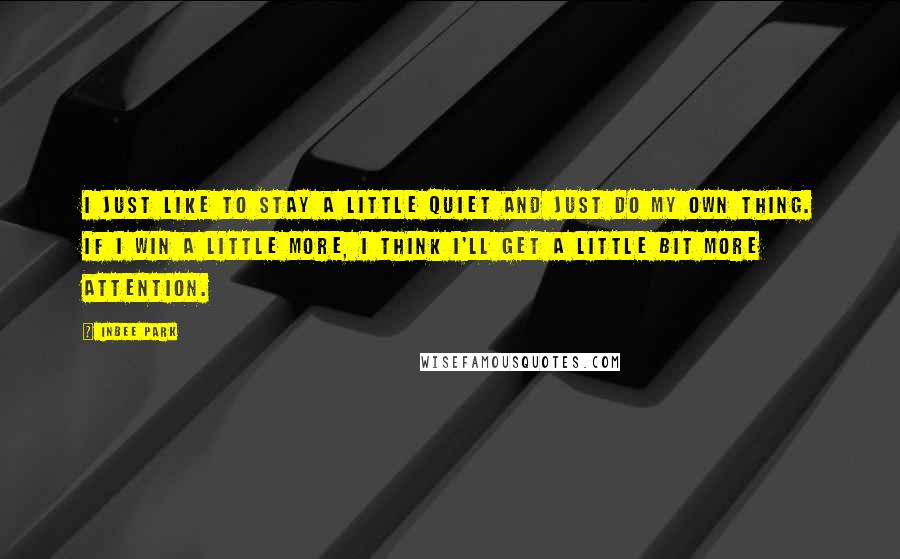 Inbee Park Quotes: I just like to stay a little quiet and just do my own thing. If I win a little more, I think I'll get a little bit more attention.