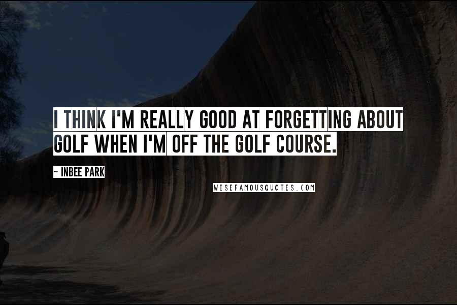 Inbee Park Quotes: I think I'm really good at forgetting about golf when I'm off the golf course.