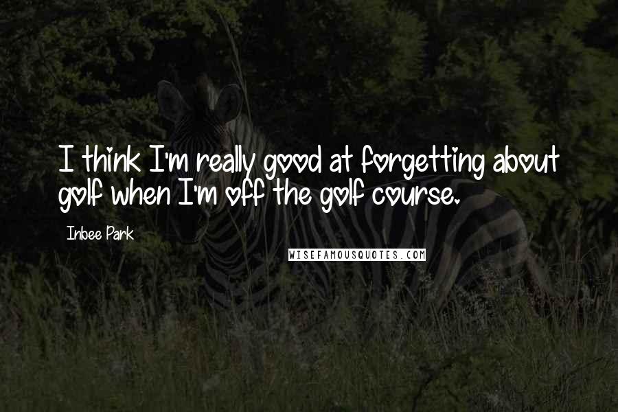 Inbee Park Quotes: I think I'm really good at forgetting about golf when I'm off the golf course.