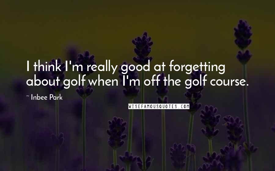 Inbee Park Quotes: I think I'm really good at forgetting about golf when I'm off the golf course.