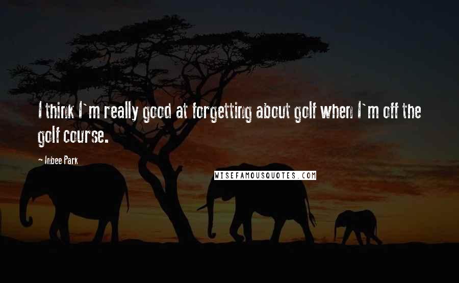 Inbee Park Quotes: I think I'm really good at forgetting about golf when I'm off the golf course.