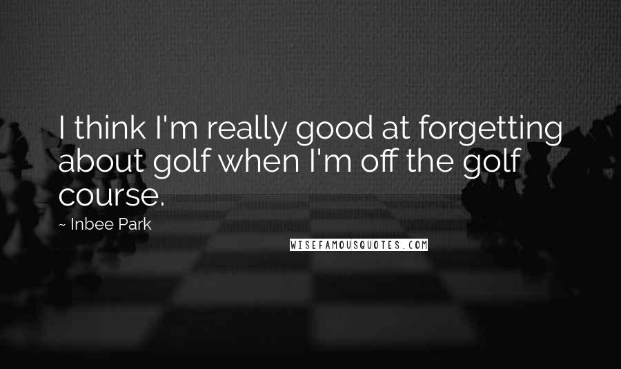 Inbee Park Quotes: I think I'm really good at forgetting about golf when I'm off the golf course.