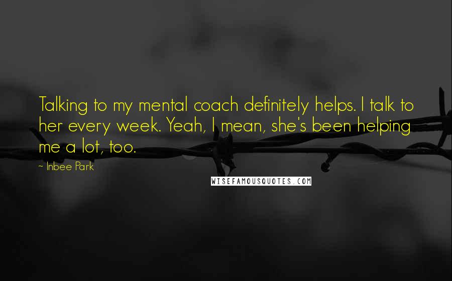 Inbee Park Quotes: Talking to my mental coach definitely helps. I talk to her every week. Yeah, I mean, she's been helping me a lot, too.