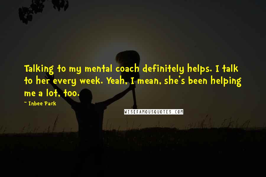 Inbee Park Quotes: Talking to my mental coach definitely helps. I talk to her every week. Yeah, I mean, she's been helping me a lot, too.