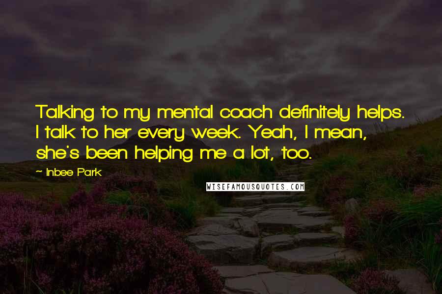 Inbee Park Quotes: Talking to my mental coach definitely helps. I talk to her every week. Yeah, I mean, she's been helping me a lot, too.