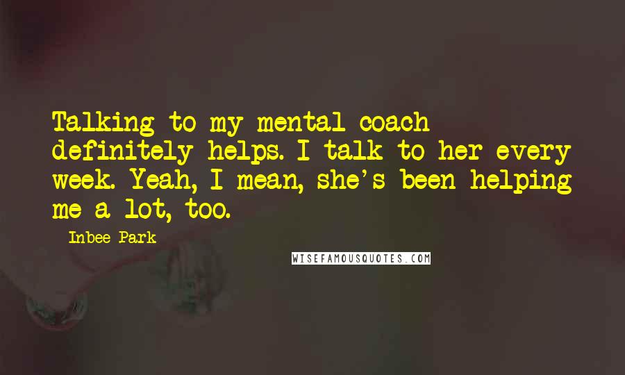 Inbee Park Quotes: Talking to my mental coach definitely helps. I talk to her every week. Yeah, I mean, she's been helping me a lot, too.