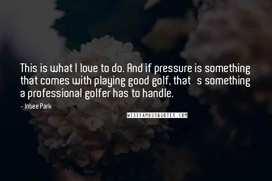 Inbee Park Quotes: This is what I love to do. And if pressure is something that comes with playing good golf, that's something a professional golfer has to handle.