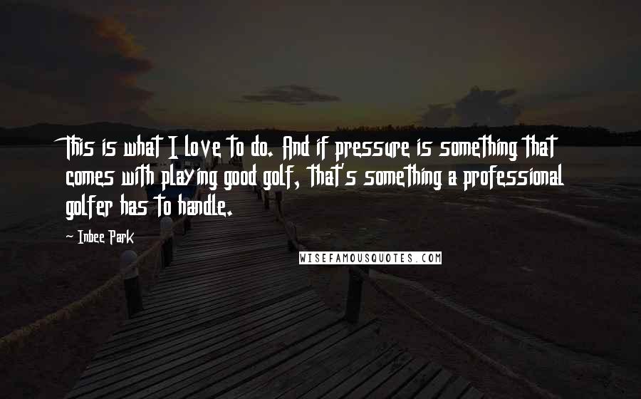 Inbee Park Quotes: This is what I love to do. And if pressure is something that comes with playing good golf, that's something a professional golfer has to handle.