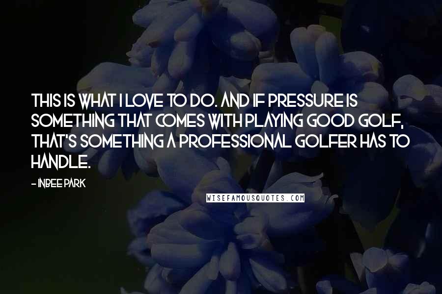 Inbee Park Quotes: This is what I love to do. And if pressure is something that comes with playing good golf, that's something a professional golfer has to handle.