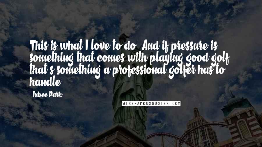 Inbee Park Quotes: This is what I love to do. And if pressure is something that comes with playing good golf, that's something a professional golfer has to handle.
