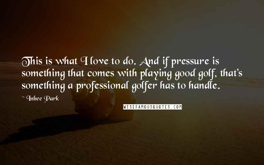 Inbee Park Quotes: This is what I love to do. And if pressure is something that comes with playing good golf, that's something a professional golfer has to handle.