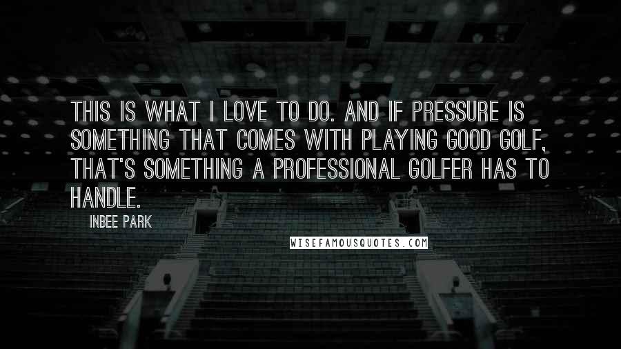 Inbee Park Quotes: This is what I love to do. And if pressure is something that comes with playing good golf, that's something a professional golfer has to handle.