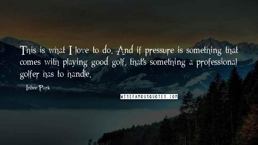 Inbee Park Quotes: This is what I love to do. And if pressure is something that comes with playing good golf, that's something a professional golfer has to handle.