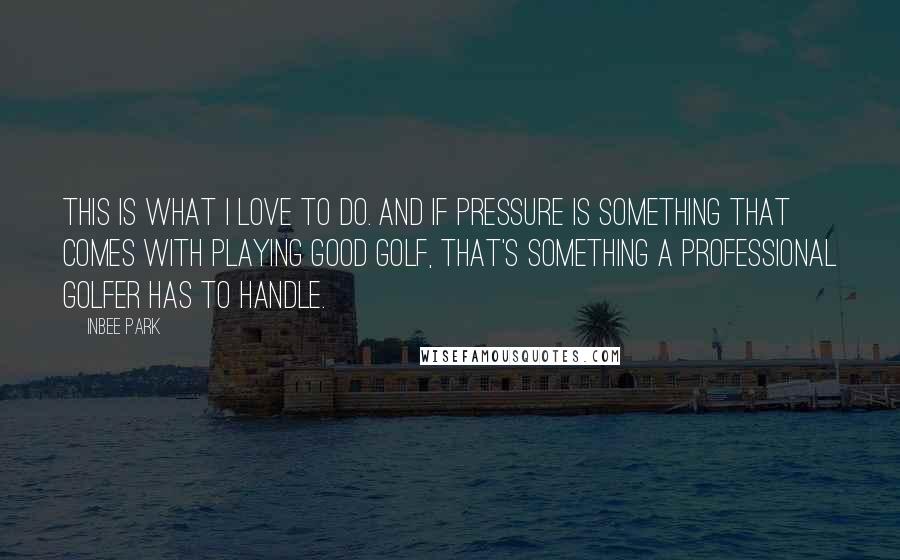 Inbee Park Quotes: This is what I love to do. And if pressure is something that comes with playing good golf, that's something a professional golfer has to handle.