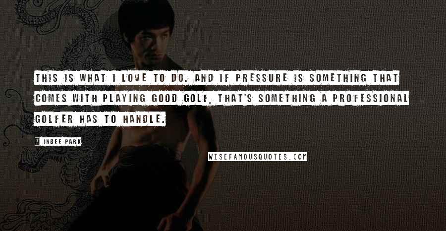 Inbee Park Quotes: This is what I love to do. And if pressure is something that comes with playing good golf, that's something a professional golfer has to handle.