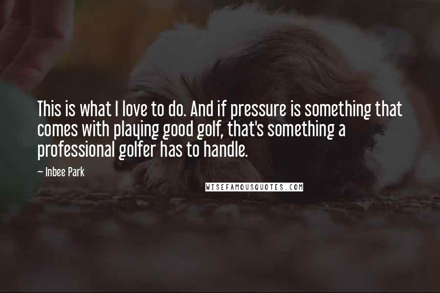 Inbee Park Quotes: This is what I love to do. And if pressure is something that comes with playing good golf, that's something a professional golfer has to handle.