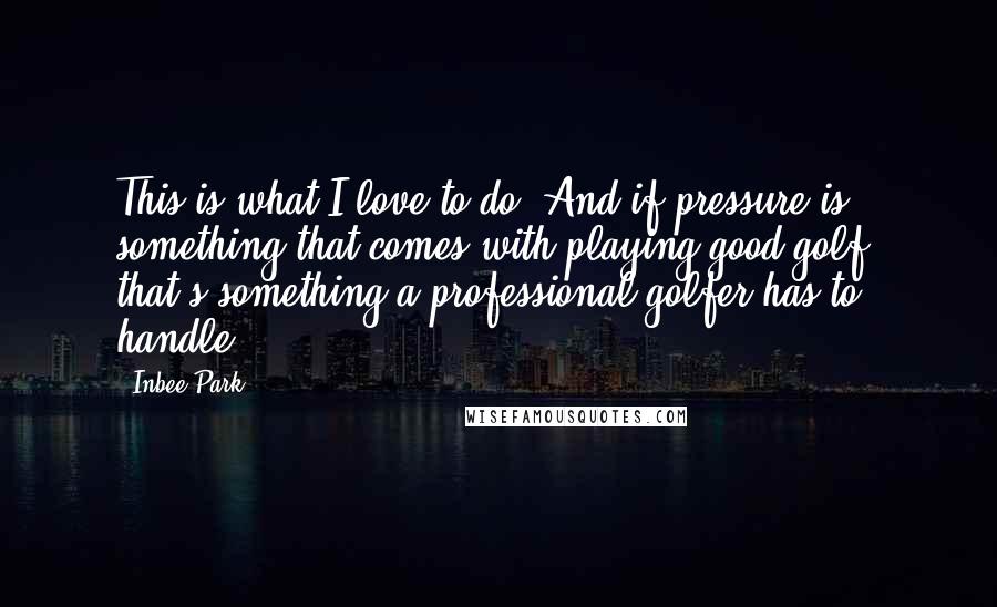 Inbee Park Quotes: This is what I love to do. And if pressure is something that comes with playing good golf, that's something a professional golfer has to handle.