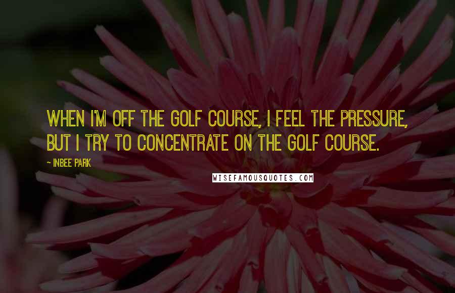 Inbee Park Quotes: When I'm off the golf course, I feel the pressure, but I try to concentrate on the golf course.