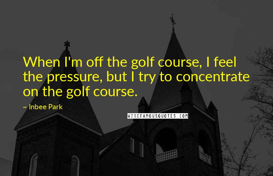 Inbee Park Quotes: When I'm off the golf course, I feel the pressure, but I try to concentrate on the golf course.