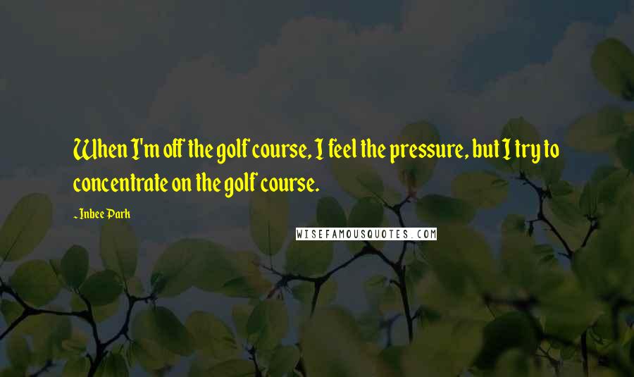 Inbee Park Quotes: When I'm off the golf course, I feel the pressure, but I try to concentrate on the golf course.