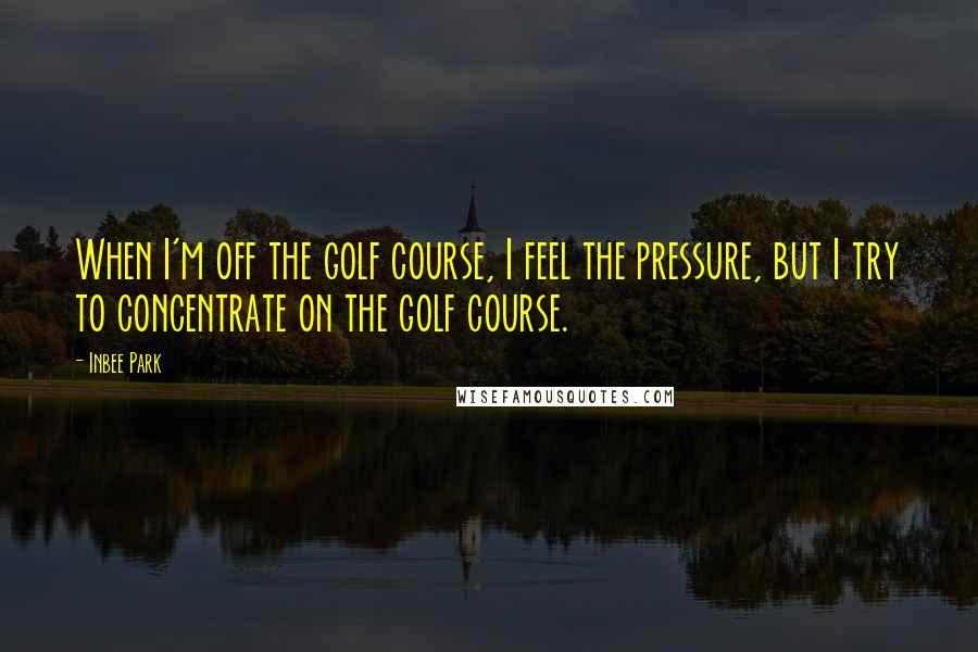 Inbee Park Quotes: When I'm off the golf course, I feel the pressure, but I try to concentrate on the golf course.