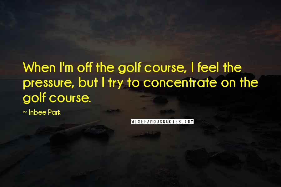 Inbee Park Quotes: When I'm off the golf course, I feel the pressure, but I try to concentrate on the golf course.