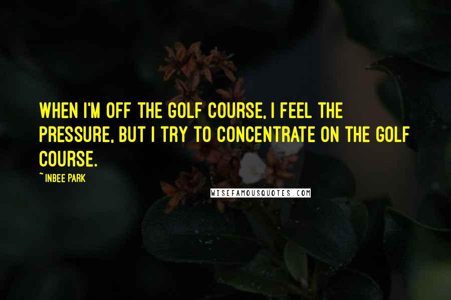 Inbee Park Quotes: When I'm off the golf course, I feel the pressure, but I try to concentrate on the golf course.