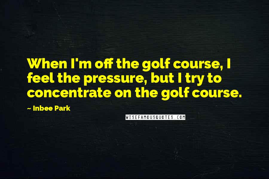 Inbee Park Quotes: When I'm off the golf course, I feel the pressure, but I try to concentrate on the golf course.