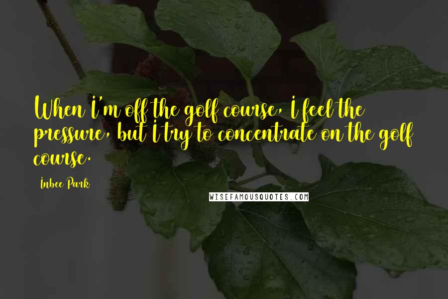 Inbee Park Quotes: When I'm off the golf course, I feel the pressure, but I try to concentrate on the golf course.