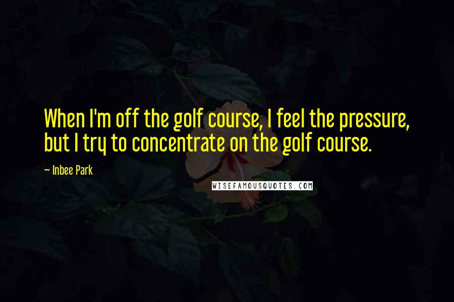 Inbee Park Quotes: When I'm off the golf course, I feel the pressure, but I try to concentrate on the golf course.